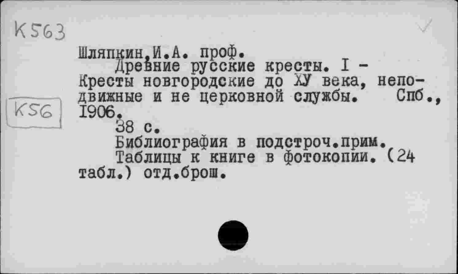 ﻿

Шляпкин.И.А. проф.
Древние русские кресты. I -Кресты новгородские до аУ века, неподвижные и не церковной службы. Спб., 1906.
38 с.
Библиография в подстрой.прим.
Таблицы к книге в фотокопии. (24 табл.) отд.брош.